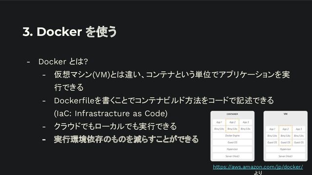 3. Docker を使う
- Docker とは?
- 仮想マシン(VM)とは違い、コンテナという単位でアプリケーションを実
行できる
- Dockerﬁleを書くことでコンテナビルド方法をコードで記述できる
(IaC: Infrastracture as Code)
- クラウドでもローカルでも実行できる
- 実行環境依存のものを減らすことができる
https://aws.amazon.com/jp/docker/
より

