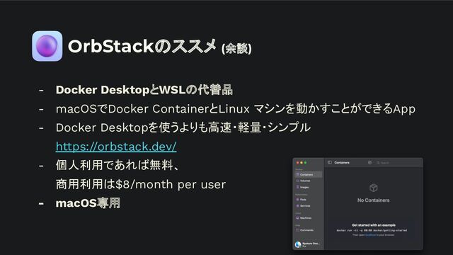 OrbStackのススメ (余談)
- Docker DesktopとWSLの代替品
- macOSでDocker ContainerとLinux マシンを動かすことができるApp
- Docker Desktopを使うよりも高速・軽量・シンプル
https://orbstack.dev/
- 個人利用であれば無料、
商用利用は$8/month per user
- macOS専用
