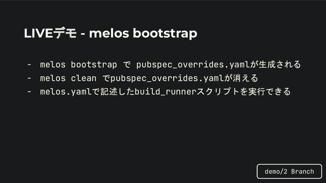 LIVEデモ - melos bootstrap
- melos bootstrap で pubspec_overrides.yamlが生成される
- melos clean でpubspec_overrides.yamlが消える
- melos.yamlで記述したbuild_runnerスクリプトを実行できる
demo/2 Branch
- melos bootstrap で pubspec_overrides.yamlが生成される
- melos clean でpubspec_overrides.yamlが消える
- melos.yamlで記述したbuild_runnerスクリプトを実行できる
