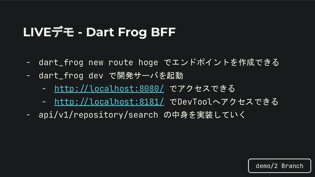LIVEデモ - Dart Frog BFF
- dart_frog new route hoge でエンドポイントを作成できる
- dart_frog dev で開発サーバを起動
- http://localhost:8080/ でアクセスできる
- http://localhost:8181/ でDevToolへアクセスできる
- api/v1/repository/search の中身を実装していく
demo/2 Branch
