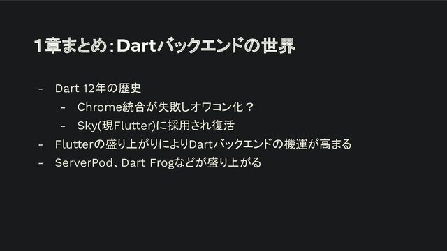１章まとめ：Dartバックエンドの世界
- Dart 12年の歴史
- Chrome統合が失敗しオワコン化？
- Sky(現Flutter)に採用され復活
- Flutterの盛り上がりによりDartバックエンドの機運が高まる
- ServerPod、Dart Frogなどが盛り上がる
