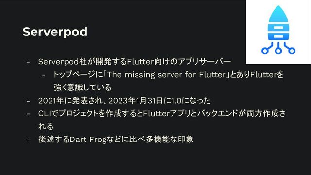 Serverpod
- Serverpod社が開発するFlutter向けのアプリサーバー
- トップページに「The missing server for Flutter」とありFlutterを
強く意識している
- 2021年に発表され、2023年1月31日に1.0になった
- CLIでプロジェクトを作成するとFlutterアプリとバックエンドが両方作成さ
れる
- 後述するDart Frogなどに比べ多機能な印象
