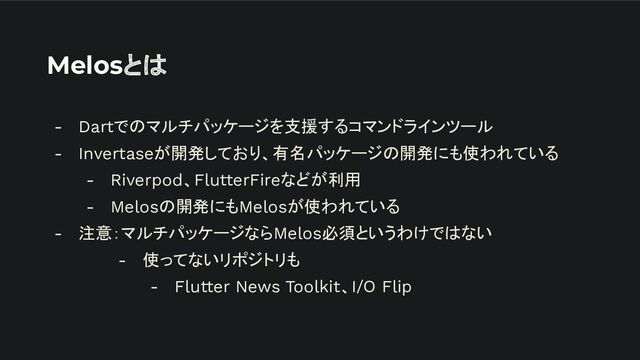 Melosとは
- Dartでのマルチパッケージを支援するコマンドラインツール
- Invertaseが開発しており、有名パッケージの開発にも使われている
- Riverpod、FlutterFireなどが利用
- Melosの開発にもMelosが使われている
- 注意：マルチパッケージならMelos必須というわけではない
- 使ってないリポジトリも
- Flutter News Toolkit、I/O Flip
