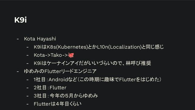 K9i
- Kota Hayashi
- K9iはK8s(Kubernetes)とかL10n(Localization)と同じ感じ
- Kota->Tako->🐙
- K9iはケーナインアイだがいいづらいので、林呼び推奨
- ゆめみのFlutterリードエンジニア
- 1社目：Androidなど（この時期に趣味でFlutterをはじめた）
- 2社目：Flutter
- 3社目：今年の５月からゆめみ
- Flutterは４年目くらい
