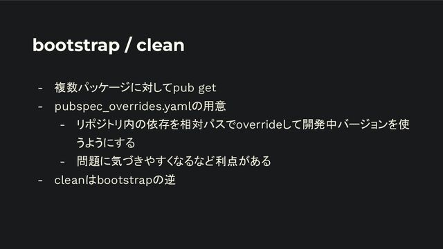 bootstrap / clean
- 複数パッケージに対してpub get
- pubspec_overrides.yamlの用意
- リポジトリ内の依存を相対パスでoverrideして開発中バージョンを使
うようにする
- 問題に気づきやすくなるなど利点がある
- cleanはbootstrapの逆
