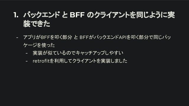 1. バックエンド と BFF のクライアントを同じように実
装できた
- アプリがBFFを叩く部分 と BFFがバックエンドAPIを叩く部分で同じパッ
ケージを使った
- 実装が似ているのでキャッチアップしやすい
- retroﬁtを利用してクライアントを実装しました
