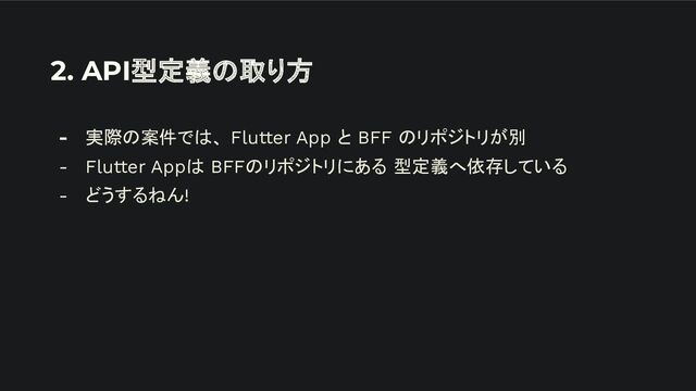 2. API型定義の取り方
- 実際の案件では、 Flutter App と BFF のリポジトリが別
- Flutter Appは BFFのリポジトリにある 型定義へ依存している
- どうするねん!
