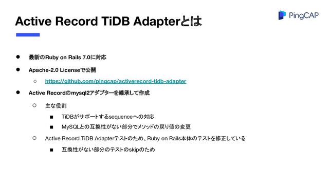 Active Record TiDB Adapterとは
● 最新のRuby on Rails 7.0に対応
● Apache-2.0 Licenseで公開
○ https://github.com/pingcap/activerecord-tidb-adapter
● Active Recordのmysql2アダプターを継承して作成
○ 主な役割
■ TiDBがサポートするsequenceへの対応
■ MySQLとの互換性がない部分でメソッドの戻り値の変更
○ Active Record TiDB Adapterテストのため、Ruby on Rails本体のテストを修正している
■ 互換性がない部分のテストのskipのため

