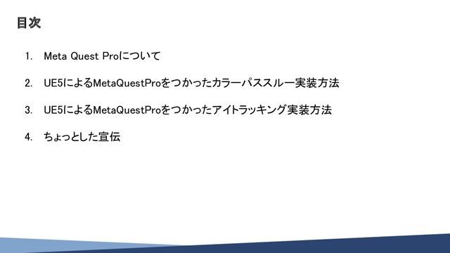 目次 
1. Meta Quest Proについて 
 
2. UE5によるMetaQuestProをつかったカラーパススルー実装方法 
 
3. UE5によるMetaQuestProをつかったアイトラッキング実装方法 
 
4. ちょっとした宣伝 
