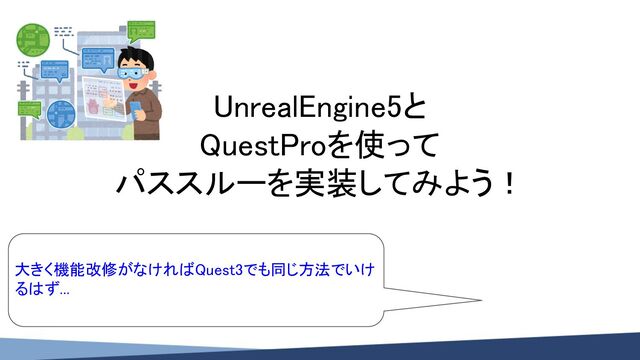 UnrealEngine5と 
QuestProを使って 
パススルーを実装してみよう！ 
 
大きく機能改修がなければQuest3でも同じ方法でいけ
るはず... 
