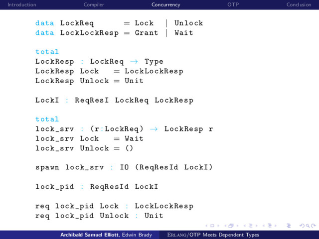 Introduction Compiler Concurrency OTP Conclusion
data LockReq = Lock | Unlock
data LockLockResp = Grant | Wait
total
LockResp : LockReq → Type
LockResp Lock = LockLockResp
LockResp Unlock = Unit
LockI : ReqResI LockReq LockResp
total
lock_srv : (r : LockReq) → LockResp r
lock_srv Lock = Wait
lock_srv Unlock = ()
spawn lock_srv : IO (ReqResId LockI)
lock_pid : ReqResId LockI
req lock_pid Lock : LockLockResp
req lock_pid Unlock : Unit
Archibald Samuel Elliott, Edwin Brady Erlang/OTP Meets Dependent Types
