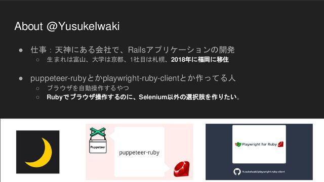 About @YusukeIwaki
● 仕事：天神にある会社で、Railsアプリケーションの開発
○ 生まれは富山、大学は京都、1社目は札幌、2018年に福岡に移住
● puppeteer-rubyとかplaywright-ruby-clientとか作ってる人
○ ブラウザを自動操作するやつ
○ Rubyでブラウザ操作するのに、Selenium以外の選択肢を作りたい。
