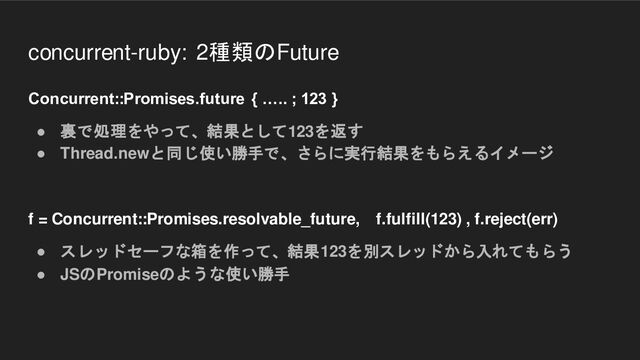concurrent-ruby: 2種類のFuture
Concurrent::Promises.future { ….. ; 123 }
● 裏で処理をやって、結果として123を返す
● Thread.newと同じ使い勝手で、さらに実行結果をもらえるイメージ
f = Concurrent::Promises.resolvable_future, f.fulfill(123) , f.reject(err)
● スレッドセーフな箱を作って、結果123を別スレッドから入れてもらう
● JSのPromiseのような使い勝手

