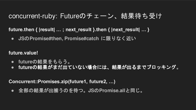 concurrent-ruby: Futureのチェーン、結果待ち受け
future.then { |result| … ; next_result }.then { |next_result| … }
● JSのPromise#then, Promise#catch に限りなく近い
future.value!
● futureの結果をもらう。
● futureの結果がまだ出ていない場合には、結果が出るまでブロッキング。
Concurrent::Promises.zip(future1, future2, …)
● 全部の結果が出揃うのを待つ。JSのPromise.allと同じ。
