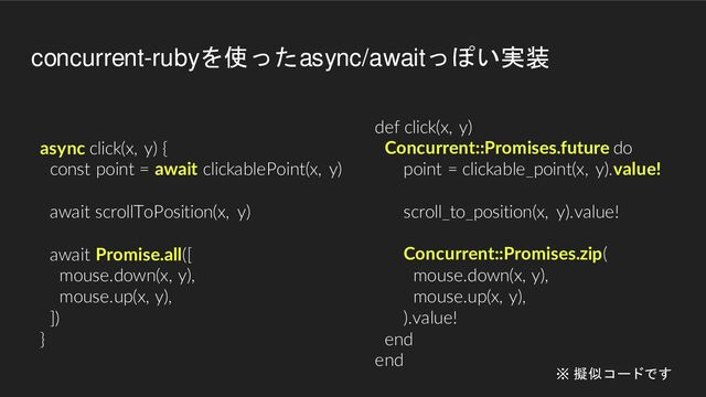 async click(x, y) {
const point = await clickablePoint(x, y)
await scrollToPosition(x, y)
await Promise.all([
mouse.down(x, y),
mouse.up(x, y),
])
}
def click(x, y)
Concurrent::Promises.future do
point = clickable_point(x, y).value!
scroll_to_position(x, y).value!
Concurrent::Promises.zip(
mouse.down(x, y),
mouse.up(x, y),
).value!
end
end
concurrent-rubyを使ったasync/awaitっぽい実装
※ 擬似コードです
