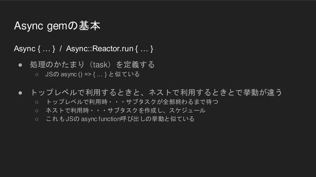 Async { … } / Async::Reactor.run { … }
● 処理のかたまり（task）を定義する
○ JSの async () => { … } と似ている
● トップレベルで利用するときと、ネストで利用するときとで挙動が違う
○ トップレベルで利用時・・・サブタスクが全部終わるまで待つ
○ ネストで利用時・・・サブタスクを作成し、スケジュール
○ これも JSの async function呼び出しの挙動と似ている
Async gemの基本
