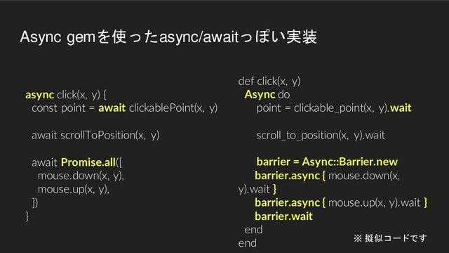 async click(x, y) {
const point = await clickablePoint(x, y)
await scrollToPosition(x, y)
await Promise.all([
mouse.down(x, y),
mouse.up(x, y),
])
}
def click(x, y)
Async do
point = clickable_point(x, y).wait
scroll_to_position(x, y).wait
barrier = Async::Barrier.new
barrier.async { mouse.down(x,
y).wait }
barrier.async { mouse.up(x, y).wait }
barrier.wait
end
end
Async gemを使ったasync/awaitっぽい実装
※ 擬似コードです
