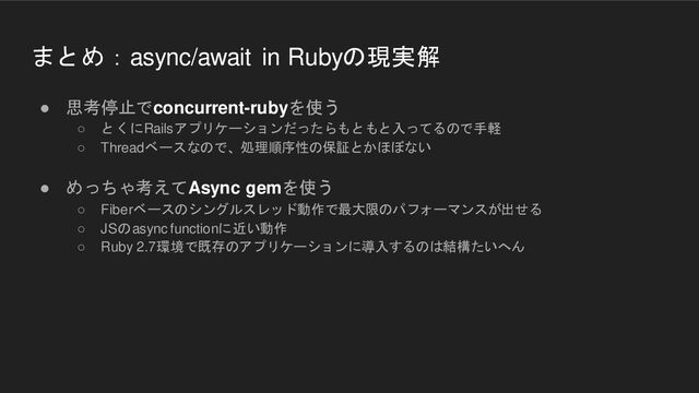 まとめ：async/await in Rubyの現実解
● 思考停止でconcurrent-rubyを使う
○ とくにRailsアプリケーションだったらもともと入ってるので手軽
○ Threadベースなので、処理順序性の保証とかほぼない
● めっちゃ考えてAsync gemを使う
○ Fiberベースのシングルスレッド動作で最大限のパフォーマンスが出せる
○ JSのasync functionに近い動作
○ Ruby 2.7環境で既存のアプリケーションに導入するのは結構たいへん

