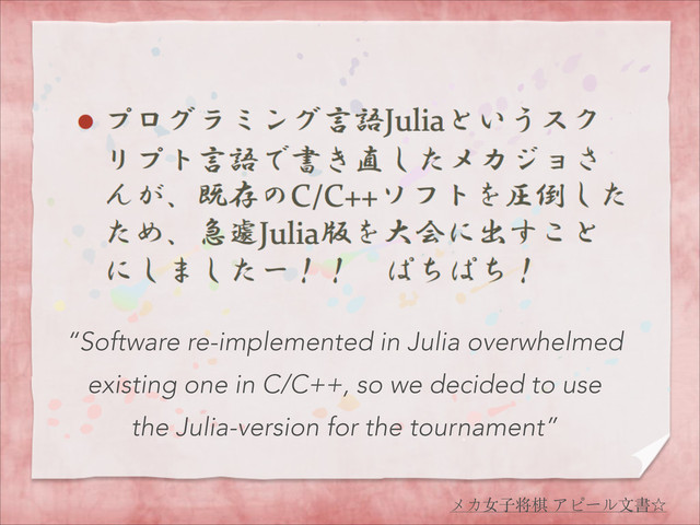 メカ⼥女⼦子将棋 アピール⽂文書☆
“Software re-implemented in Julia overwhelmed
existing one in C/C++, so we decided to use
the Julia-version for the tournament”
