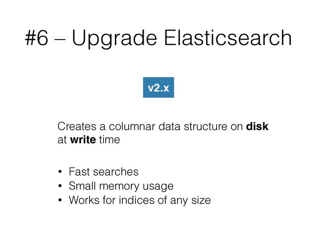 #6 – Upgrade Elasticsearch
v2.x
Creates a columnar data structure on disk
at write time
• Fast searches
• Small memory usage
• Works for indices of any size
