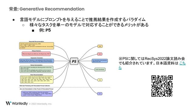 背景: Generative Recommendation
© 2023 Wantedly, Inc.
● 言語モデルにプロンプトを与えることで推薦結果を作成するパラダイム
○ 様々なタスクを単一のモデルで対応することができるメリットがある
■ 例: P5
※P5に関してはRecSys2022論文読み会
でも紹介されています。日本語資料は こち
ら
