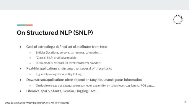 2023-12-12 | Raphael Mitsch (Explosion) | Global AI Conference 2023
On Structured NLP (SNLP)
● Goal of extracting a deﬁned set of attributes from texts
○ Entities (locations, persons, …), lemmas, categories, …
○ “Classic” NLP: predictive models
○ SOTA models: often BERT-level transformer models
● Real-life applications chain together several of these tasks
○ E. g. entity recognition, entity linking, …
● Downstream applications often depend on tangible, unambiguous information
○ On doc level: e. g. doc category; on span level: e. g. entity; on token level: e. g. lemma, POS tags, …
● Libraries: spaCy, Stanza, Gensim, Hugging Face, …
2
