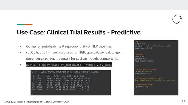 2023-12-12 | Raphael Mitsch (Explosion) | Global AI Conference 2023
Use Case: Clinical Trial Results - Predictive
● Conﬁg for serializability & reproducibility of NLP pipelines
● spaCy has built-in architectures for NER, spancat, textcat, tagger,
dependency parser, … support for custom models, components
● python -m spacy train my_config.cfg --output ./my_output
12

