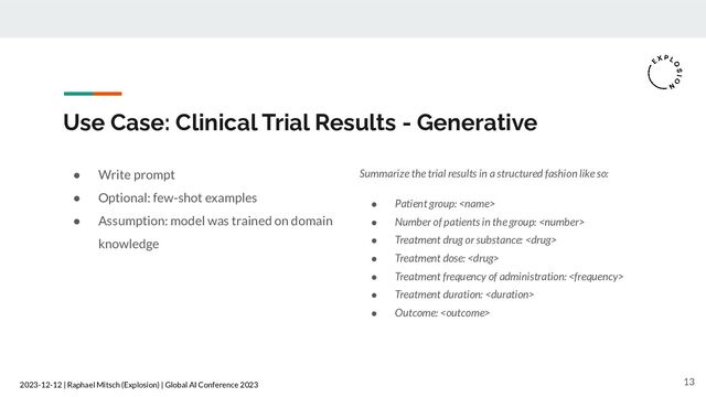 2023-12-12 | Raphael Mitsch (Explosion) | Global AI Conference 2023
Use Case: Clinical Trial Results - Generative
● Write prompt
● Optional: few-shot examples
● Assumption: model was trained on domain
knowledge
13
Summarize the trial results in a structured fashion like so:
● Patient group: 
● Number of patients in the group: 
● Treatment drug or substance: 
● Treatment dose: 
● Treatment frequency of administration: 
● Treatment duration: 
● Outcome: 
