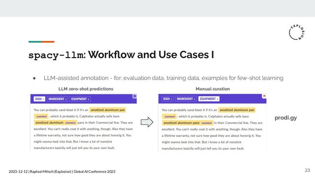 2023-12-12 | Raphael Mitsch (Explosion) | Global AI Conference 2023
spacy-llm: Workﬂow and Use Cases I
23
● LLM-assisted annotation - for: evaluation data, training data, examples for few-shot learning
prodi.gy
LLM zero-shot predictions Manual curation
