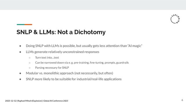 2023-12-12 | Raphael Mitsch (Explosion) | Global AI Conference 2023
SNLP & LLMs: Not a Dichotomy
● Doing SNLP with LLMs is possible, but usually gets less attention than “AI magic”
● LLMs generate relatively unconstrained responses
○ Turn text into…text
○ Can be narrowed down via e. g. pre-training, ﬁne-tuning, prompts, guardrails
○ Parsing necessary for SNLP
● Modular vs. monolithic approach (not necessarily, but often)
● SNLP more likely to be suitable for industrial/real-life applications
6
