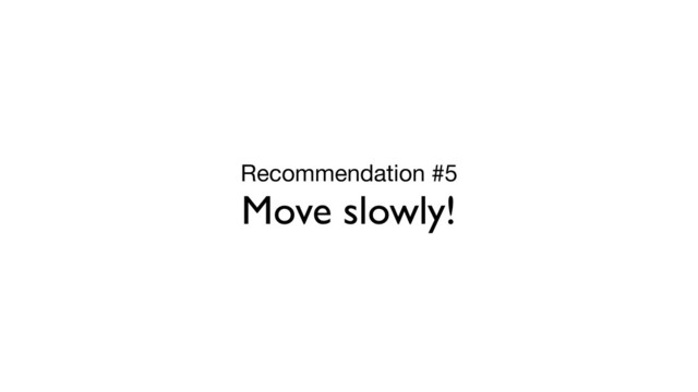 Recommendation #5

Move slowly!
