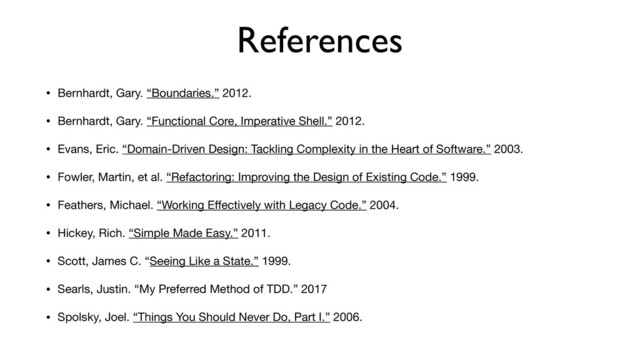 References
• Bernhardt, Gary. “Boundaries.” 2012.

• Bernhardt, Gary. “Functional Core, Imperative Shell.” 2012.

• Evans, Eric. “Domain-Driven Design: Tackling Complexity in the Heart of Software.” 2003.

• Fowler, Martin, et al. “Refactoring: Improving the Design of Existing Code.” 1999.

• Feathers, Michael. “Working Eﬀectively with Legacy Code.” 2004.

• Hickey, Rich. “Simple Made Easy.” 2011.

• Scott, James C. “Seeing Like a State.” 1999.

• Searls, Justin. “My Preferred Method of TDD.” 2017

• Spolsky, Joel. “Things You Should Never Do, Part I.” 2006.
