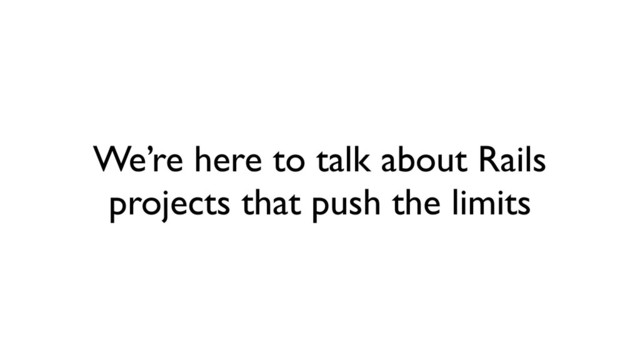 We’re here to talk about Rails
projects that push the limits
