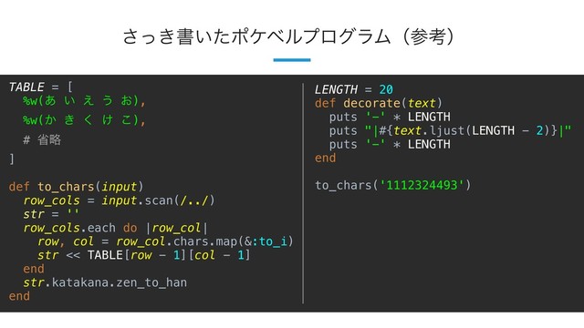 13
͖ͬ͞ॻ͍ͨϙέϕϧϓϩάϥϜʢࢀߟʣ
TABLE = [
%w(͋ ͍ ͑ ͏ ͓),
%w(͔ ͖ ͘ ͚ ͜),
# লུ
]
def to_chars(input)
row_cols = input.scan(/../)
str = ''
row_cols.each do |row_col|
row, col = row_col.chars.map(&:to_i)
str << TABLE[row - 1][col - 1]
end
str.katakana.zen_to_han
end
LENGTH = 20
def decorate(text)
puts '-' * LENGTH
puts "|#{text.ljust(LENGTH - 2)}|"
puts '-' * LENGTH
end
to_chars('1112324493')
