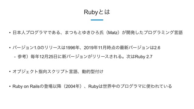 7
Rubyͱ͸
• ೔ຊਓϓϩάϥϚͰ͋Δɺ·ͭ΋ͱΏ͖ͻΖࢯʢMatzʣ͕։ൃͨ͠ϓϩάϥϛϯάݴޠ
• όʔδϣϯ1.0ͷϦϦʔε͸1996೥ɺ2019೥11݄࣌఺ͷ࠷৽όʔδϣϯ͸2.6
- ࢀߟʣຖ೥12݄25೔ʹ৽όʔδϣϯ͕ϦϦʔε͞ΕΔɻ࣍͸Ruby 2.7
• ΦϒδΣΫτࢦ޲εΫϦϓτݴޠɺಈతܕ෇͚
• Ruby on Railsͷొ৔Ҏ߱ʢ2004೥ʣɺRuby͸ੈքதͷϓϩάϥϚʹ࢖ΘΕ͍ͯΔ
