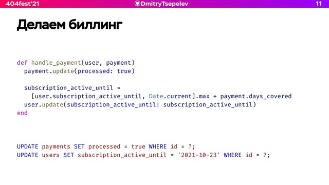 DmitryTsepelev
404fest'21
Делаем биллинг
def handle_payment(user, payment)


payment.update(processed: true)


subscription_active_until =


[user.subscription_active_until, Date.current].max + payment.days_covered


user.update(subscription_active_until: subscription_active_until)


end


UPDATE payments SET processed = true WHERE id = ?;


UPDATE users SET subscription_active_until = '2021-10-23' WHERE id = ?;


11

