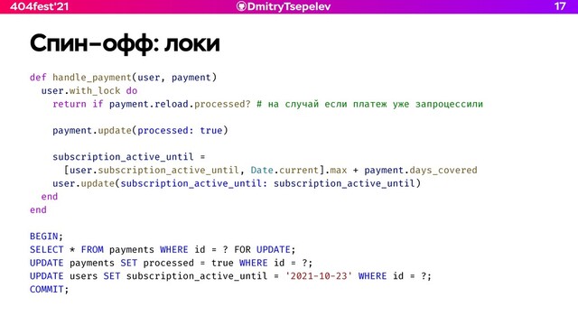 DmitryTsepelev
404fest'21
Спин–офф: локи
def handle_payment(user, payment)


user.with_lock do


return if payment.reload.processed? # на случай если платеж уже запроцессили


payment.update(processed: true)


subscription_active_until =


[user.subscription_active_until, Date.current].max + payment.days_covered


user.update(subscription_active_until: subscription_active_until)


end


end


BEGIN;


SELECT * FROM payments WHERE id = ? FOR UPDATE;


UPDATE payments SET processed = true WHERE id = ?;


UPDATE users SET subscription_active_until = '2021-10-23' WHERE id = ?;


COMMIT;
17
