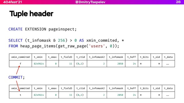 DmitryTsepelev
404fest'21
Tuple header
28
CREATE EXTENSION pageinspect;


SELECT (t_infomask & 256) > 0 AS xmin_commited, *


FROM heap_page_items(get_raw_page('users', 0));


┌───────────────┬─────────┬────────┬──────────┬────────┬─────────────┬────────────┬────────┬────────┬───────┬────────┐


│ xmin_commited │ t_xmin │ t_xmax │ t_f
i
eld3 │ t_ctid │ t_infomask2 │ t_infomask │ t_hoff │ t_bits │ t_oid │ t_data │


├───────────────┼─────────┼────────┼──────────┼────────┼─────────────┼────────────┼────────┼────────┼───────┼────────┤


│ f │ 8249614 │ 0 │ 11 │ (0,1) │ 2 │ 2050 │ 24 │ ¤ │ ¤ │
. . .
│


└───────────────┴─────────┴────────┴──────────┴────────┴─────────────┴────────────┴────────┴────────┴───────┴────────┘


COMMIT;


┌───────────────┬─────────┬────────┬──────────┬────────┬─────────────┬────────────┬────────┬────────┬───────┬────────┐


│ xmin_commited │ t_xmin │ t_xmax │ t_f
i
eld3 │ t_ctid │ t_infomask2 │ t_infomask │ t_hoff │ t_bits │ t_oid │ t_data │


├───────────────┼─────────┼────────┼──────────┼────────┼─────────────┼────────────┼────────┼────────┼───────┼────────┤


│ t │ 8249614 │ 0 │ 11 │ (0,1) │ 2 │ 2050 │ 24 │ ¤ │ ¤ │
. . .
│


└───────────────┴─────────┴────────┴──────────┴────────┴─────────────┴────────────┴────────┴────────┴───────┴────────┘
