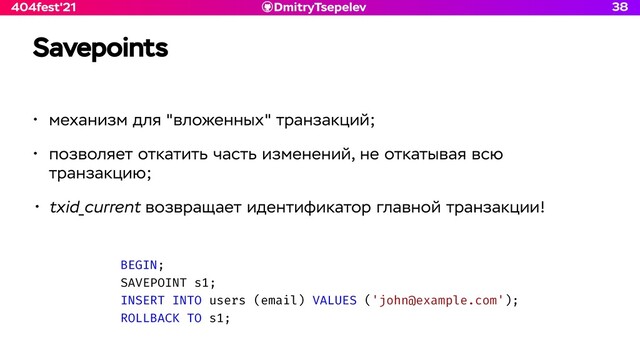 DmitryTsepelev
404fest'21
Savepoints
• механизм для "вложенных" транзакций;


• позволяет откатить часть изменений, не откатывая всю
транзакцию;


• txid_current возвращает идентификатор главной транзакции!
38
BEGIN;


SAVEPOINT s1;


INSERT INTO users (email) VALUES ('john@example.com');


ROLLBACK TO s1;
