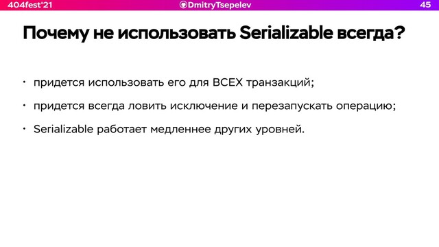 DmitryTsepelev
404fest'21
Почему не использовать Serializable всегда?
45
• придется использовать его для ВСЕХ транзакций;


• придется всегда ловить исключение и перезапускать операцию;


• Serializable работает медленнее других уровней.
