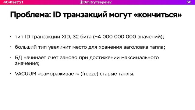 DmitryTsepelev
404fest'21
Проблема: ID транзакций могут «кончиться»
• тип ID транзакции XID, 32 бита (~4 000 000 000 значений);


• больший тип увеличит место для хранения заголовка тапла;


• БД начинает счет заново при достижении максимального
значения;


• VACUUM «замораживает» (freeze) старые таплы.
56
