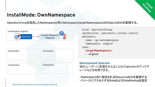を設定した と同じ の のみを監視する。
kind: OperatorGroup
apiVersion: operators.coreos.com/v1
metadata:
name: og-ownnamespace
namespace: argocd
spec:
targetNamespaces:
- argocd
他のユーザーに影響を与えることなく のアップグ
レードなどを処理できる。
・ 内に指定される のみを監視する
・リソースにアクセスする および を設定
