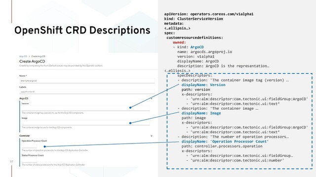 apiVersion: operators.coreos.com/v1alpha1
kind: ClusterServiceVersion
metadata:
<…ellipsis…>
spec:
customresourcedefinitions:
owned:
- kind: ArgoCD
name: argocds.argoproj.io
version: v1alpha1
displayName: ArgoCD
description: ArgoCD is the representation…
<…ellipsis…>
specDescriptors:
- description: 'The container image tag (version) …
displayName: Version
path: version
x-descriptors:
- 'urn:alm:descriptor:com.tectonic.ui:fieldGroup:ArgoCD'
- 'urn:alm:descriptor:com.tectonic.ui:text’
- description: 'The container image …
displayName: Image
path: image
x-descriptors:
- 'urn:alm:descriptor:com.tectonic.ui:fieldGroup:ArgoCD'
- 'urn:alm:descriptor:com.tectonic.ui:text’
- description: 'The number of operation processors…
displayName: 'Operation Processor Count'
path: controller.processors.operation
x-descriptors:
- 'urn:alm:descriptor:com.tectonic.ui:fieldGroup…
- 'urn:alm:descriptor:com.tectonic.ui:number'
