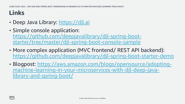 CODE.TALKS 2022 - WIE MAN EINE SPRING BOOT ANWENDUNG IN WENIGER ALS 30 MINUTEN MACHINE LEARNING FÄHIG MACHT
© 2022, Amazon Web Services, Inc. or its affiliates.
Links
• Deep Java Library: https://djl.ai
• Simple console application:
https://github.com/deepjavalibrary/djl-spring-boot-
starter/tree/master/djl-spring-boot-console-sample
• More complex application (MVC frontend/ REST API backend):
https://github.com/deepjavalibrary/djl-spring-boot-starter-demo
• Blogpost: https://aws.amazon.com/blogs/opensource/adopting-
machine-learning-in-your-microservices-with-djl-deep-java-
library-and-spring-boot/
