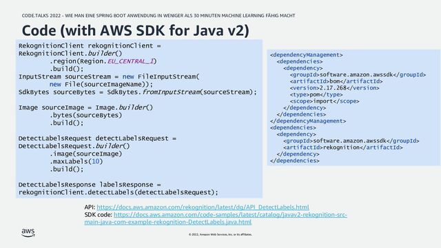 CODE.TALKS 2022 - WIE MAN EINE SPRING BOOT ANWENDUNG IN WENIGER ALS 30 MINUTEN MACHINE LEARNING FÄHIG MACHT
© 2022, Amazon Web Services, Inc. or its affiliates.
Code (with AWS SDK for Java v2)
API: https://docs.aws.amazon.com/rekognition/latest/dg/API_DetectLabels.html
SDK code: https://docs.aws.amazon.com/code-samples/latest/catalog/javav2-rekognition-src-
main-java-com-example-rekognition-DetectLabels.java.html



software.amazon.awssdk
bom
2.17.268
pom
import





software.amazon.awssdk
rekognition


RekognitionClient rekognitionClient =
RekognitionClient.builder()
.region(Region.EU_CENTRAL_1)
.build();
InputStream sourceStream = new FileInputStream(
new File(sourceImageName));
SdkBytes sourceBytes = SdkBytes.fromInputStream(sourceStream);
Image sourceImage = Image.builder()
.bytes(sourceBytes)
.build();
DetectLabelsRequest detectLabelsRequest =
DetectLabelsRequest.builder()
.image(sourceImage)
.maxLabels(10)
.build();
DetectLabelsResponse labelsResponse =
rekognitionClient.detectLabels(detectLabelsRequest);
