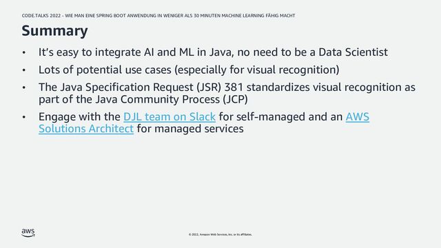 CODE.TALKS 2022 - WIE MAN EINE SPRING BOOT ANWENDUNG IN WENIGER ALS 30 MINUTEN MACHINE LEARNING FÄHIG MACHT
© 2022, Amazon Web Services, Inc. or its affiliates.
Summary
• It’s easy to integrate AI and ML in Java, no need to be a Data Scientist
• Lots of potential use cases (especially for visual recognition)
• The Java Specification Request (JSR) 381 standardizes visual recognition as
part of the Java Community Process (JCP)
• Engage with the DJL team on Slack for self-managed and an AWS
Solutions Architect for managed services
