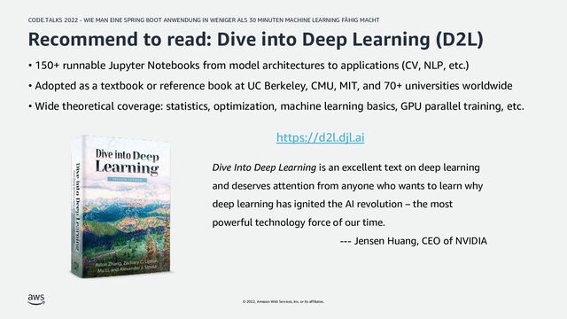 CODE.TALKS 2022 - WIE MAN EINE SPRING BOOT ANWENDUNG IN WENIGER ALS 30 MINUTEN MACHINE LEARNING FÄHIG MACHT
© 2022, Amazon Web Services, Inc. or its affiliates.
Recommend to read: Dive into Deep Learning (D2L)
• 150+ runnable Jupyter Notebooks from model architectures to applications (CV, NLP, etc.)
• Adopted as a textbook or reference book at UC Berkeley, CMU, MIT, and 70+ universities worldwide
• Wide theoretical coverage: statistics, optimization, machine learning basics, GPU parallel training, etc.
Dive Into Deep Learning is an excellent text on deep learning
and deserves attention from anyone who wants to learn why
deep learning has ignited the AI revolution – the most
powerful technology force of our time.
--- Jensen Huang, CEO of NVIDIA
https://d2l.djl.ai
