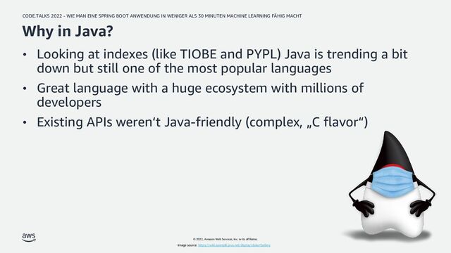 CODE.TALKS 2022 - WIE MAN EINE SPRING BOOT ANWENDUNG IN WENIGER ALS 30 MINUTEN MACHINE LEARNING FÄHIG MACHT
© 2022, Amazon Web Services, Inc. or its affiliates.
Why in Java?
• Looking at indexes (like TIOBE and PYPL) Java is trending a bit
down but still one of the most popular languages
• Great language with a huge ecosystem with millions of
developers
• Existing APIs weren‘t Java-friendly (complex, „C flavor“)
Image source: https://wiki.openjdk.java.net/display/duke/Gallery
