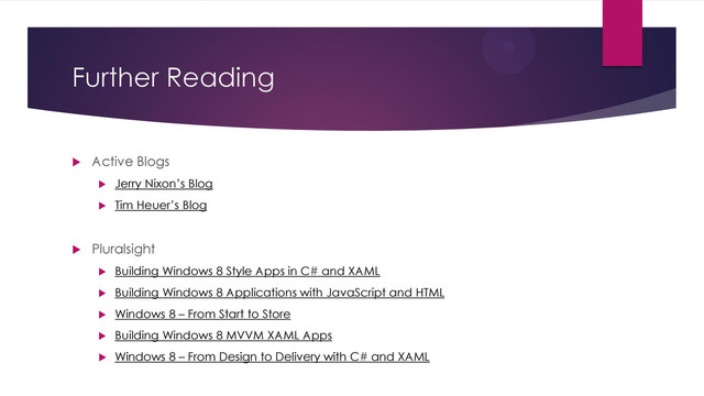 Further Reading
 Active Blogs
 Jerry Nixon’s Blog
 Tim Heuer’s Blog
 Pluralsight
 Building Windows 8 Style Apps in C# and XAML
 Building Windows 8 Applications with JavaScript and HTML
 Windows 8 – From Start to Store
 Building Windows 8 MVVM XAML Apps
 Windows 8 – From Design to Delivery with C# and XAML
