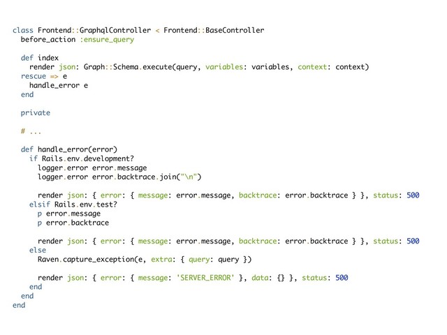 class Frontend::GraphqlController < Frontend::BaseController
before_action :ensure_query
def index
render json: Graph::Schema.execute(query, variables: variables, context: context)
rescue => e
handle_error e
end
private
# ...
def handle_error(error)
if Rails.env.development?
logger.error error.message
logger.error error.backtrace.join("\n")
render json: { error: { message: error.message, backtrace: error.backtrace } }, status: 500
elsif Rails.env.test?
p error.message
p error.backtrace
render json: { error: { message: error.message, backtrace: error.backtrace } }, status: 500
else
Raven.capture_exception(e, extra: { query: query })
render json: { error: { message: 'SERVER_ERROR' }, data: {} }, status: 500
end
end
end
